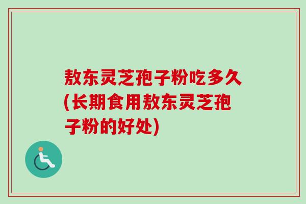 敖东灵芝孢子粉吃多久(长期食用敖东灵芝孢子粉的好处)