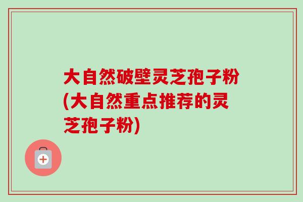 大自然破壁灵芝孢子粉(大自然重点推荐的灵芝孢子粉)