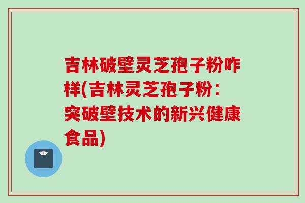 吉林破壁灵芝孢子粉咋样(吉林灵芝孢子粉：突破壁技术的新兴健康食品)