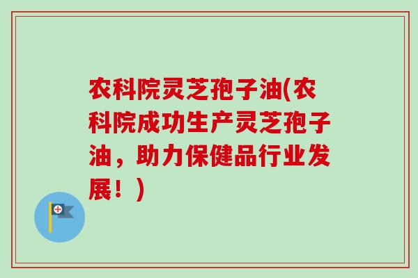 农科院灵芝孢子油(农科院成功生产灵芝孢子油，助力保健品行业发展！)