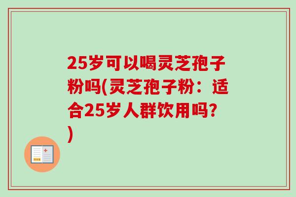 25岁可以喝灵芝孢子粉吗(灵芝孢子粉：适合25岁人群饮用吗？)