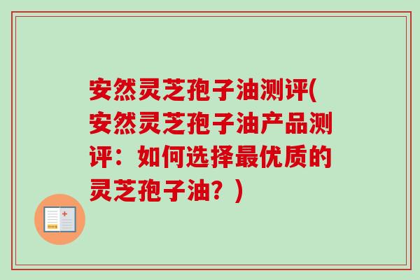 安然灵芝孢子油测评(安然灵芝孢子油产品测评：如何选择最优质的灵芝孢子油？)