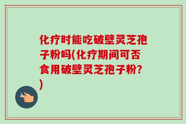 化疗时能吃破壁灵芝孢子粉吗(化疗期间可否食用破壁灵芝孢子粉？)