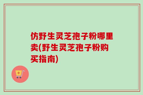 仿野生灵芝孢子粉哪里卖(野生灵芝孢子粉购买指南) 仿野生灵芝孢子粉哪里卖(野生灵芝孢子粉购买指南)