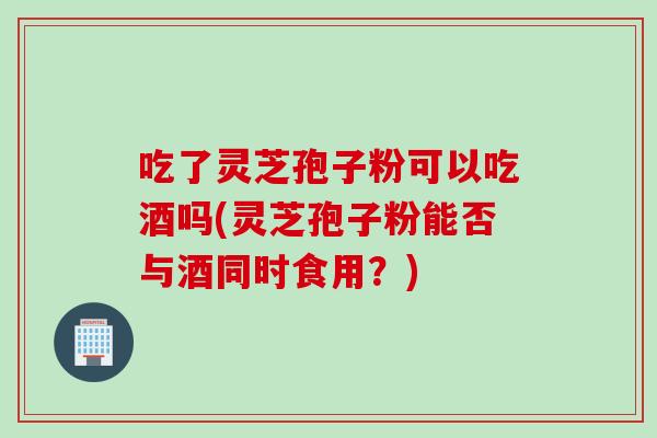 吃了灵芝孢子粉可以吃酒吗(灵芝孢子粉能否与酒同时食用？)