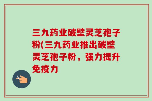 三九药业破壁灵芝孢子粉(三九药业推出破壁灵芝孢子粉,强力提升免疫力 三九药业破壁灵芝孢子粉(三九药业推出破壁灵芝孢子粉,强力提升免疫力