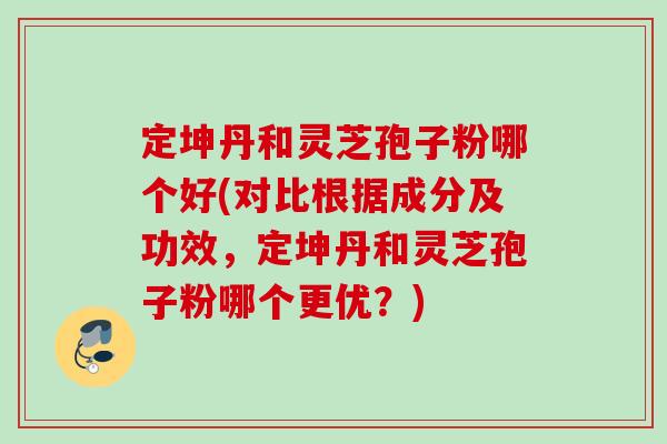 定坤丹和灵芝孢子粉哪个好(对比根据成分及功效，定坤丹和灵芝孢子粉哪个更优？)