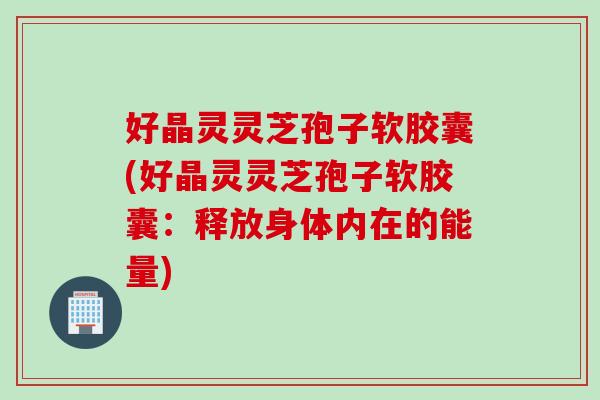 好晶灵灵芝孢子软胶囊(好晶灵灵芝孢子软胶囊：释放身体内在的能量)