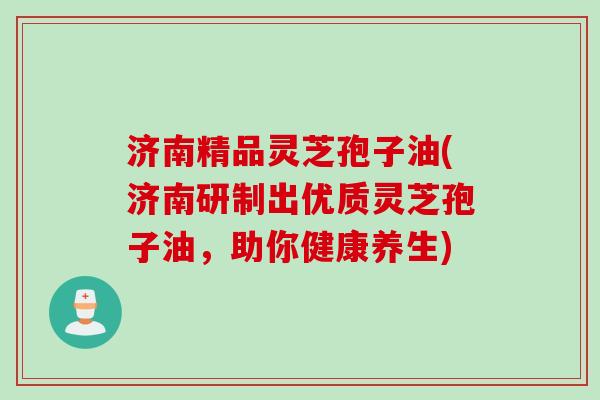 济南精品灵芝孢子油(济南研制出优质灵芝孢子油，助你健康养生)