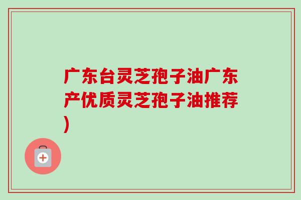 广东台灵芝孢子油广东产优质灵芝孢子油推荐)