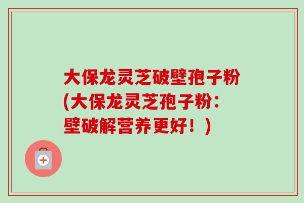 大保龙灵芝破壁孢子粉(大保龙灵芝孢子粉：壁破解营养更好！)