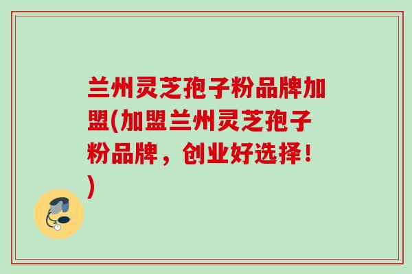 兰州灵芝孢子粉品牌加盟(加盟兰州灵芝孢子粉品牌,创业好选择!) 兰州灵芝孢子粉品牌加盟(加盟兰州灵芝孢子粉品牌,创业好选择!)