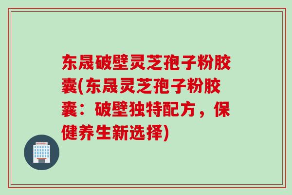 东晟破壁灵芝孢子粉胶囊(东晟灵芝孢子粉胶囊：破壁独特配方，保健养生新选择)
