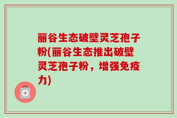 丽谷生态破壁灵芝孢子粉(丽谷生态推出破壁灵芝孢子粉，增强免疫力)