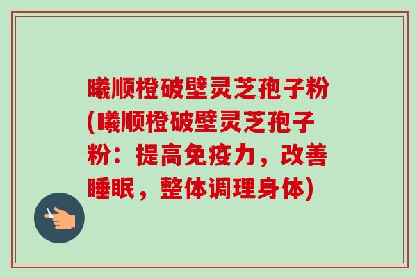 曦顺橙破壁灵芝孢子粉(曦顺橙破壁灵芝孢子粉：提高免疫力，改善睡眠，整体调理身体)