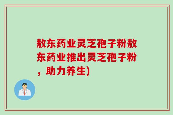敖东药业灵芝孢子粉敖东药业推出灵芝孢子粉,助力养生) 敖东药业灵芝孢子粉敖东药业推出灵芝孢子粉,助力养生)