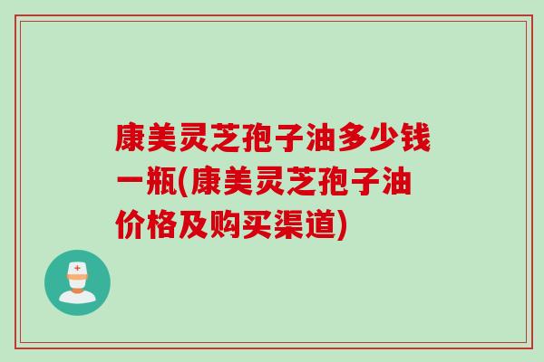 康美灵芝孢子油多少钱一瓶(康美灵芝孢子油价格及购买渠道)