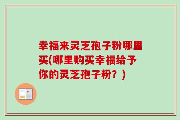 幸福来灵芝孢子粉哪里买(哪里购买幸福给予你的灵芝孢子粉？)