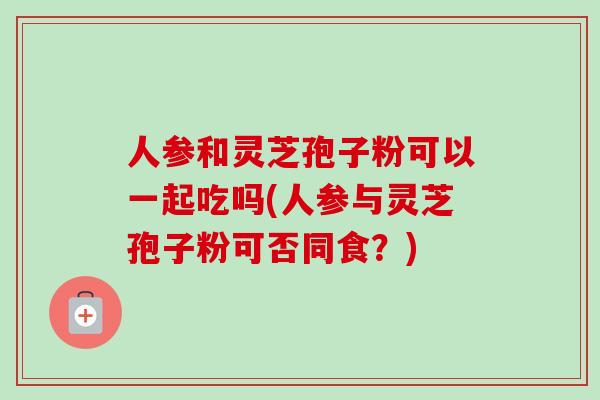 人参和灵芝孢子粉可以一起吃吗(人参与灵芝孢子粉可否同食？)