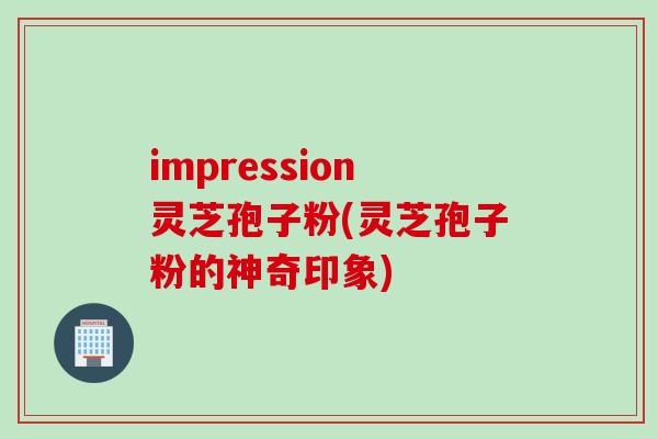 impression灵芝孢子粉(灵芝孢子粉的神奇印象)