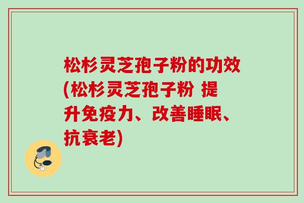 松杉灵芝孢子粉的功效(松杉灵芝孢子粉 提升免疫力、改善睡眠、抗衰老)
