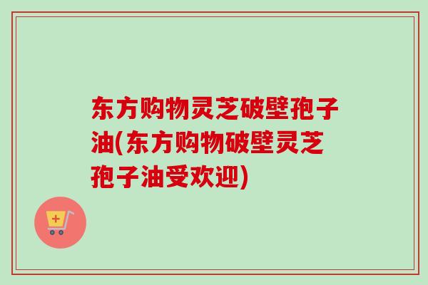 东方购物灵芝破壁孢子油(东方购物破壁灵芝孢子油受欢迎)