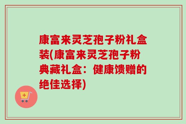 康富来灵芝孢子粉礼盒装(康富来灵芝孢子粉典藏礼盒：健康馈赠的绝佳选择)