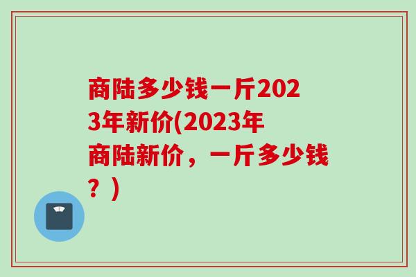 商陆多少钱一斤2023年新价(2023年商陆新价,一斤多少钱?) 商陆多少钱一斤2023年新价(2023年商陆新价,一斤多少钱?)