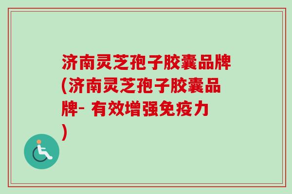 济南灵芝孢子胶囊品牌(济南灵芝孢子胶囊品牌- 有效增强免疫力)