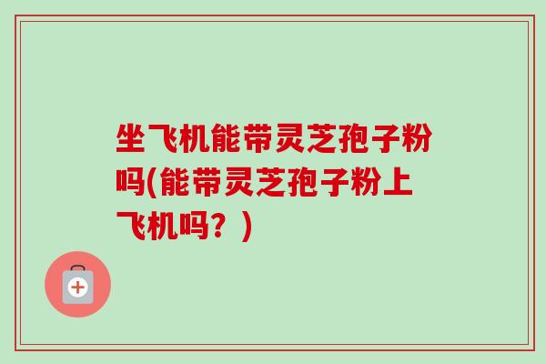 坐飞机能带灵芝孢子粉吗(能带灵芝孢子粉上飞机吗？)