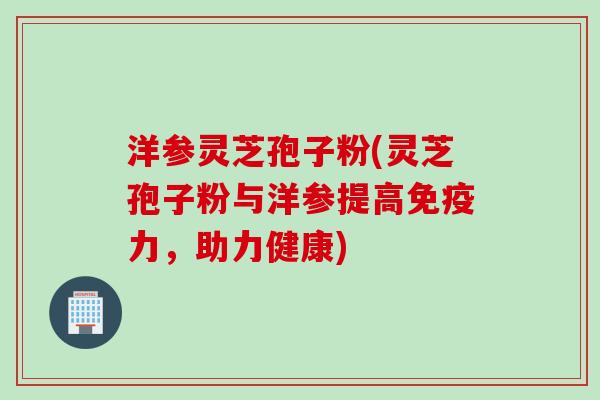 洋参灵芝孢子粉(灵芝孢子粉与洋参提高免疫力，助力健康)