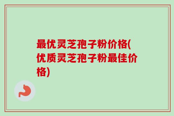 最优灵芝孢子粉价格(优质灵芝孢子粉最佳价格)