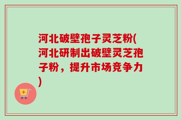 河北破壁孢子灵芝粉(河北研制出破壁灵芝孢子粉，提升市场竞争力)