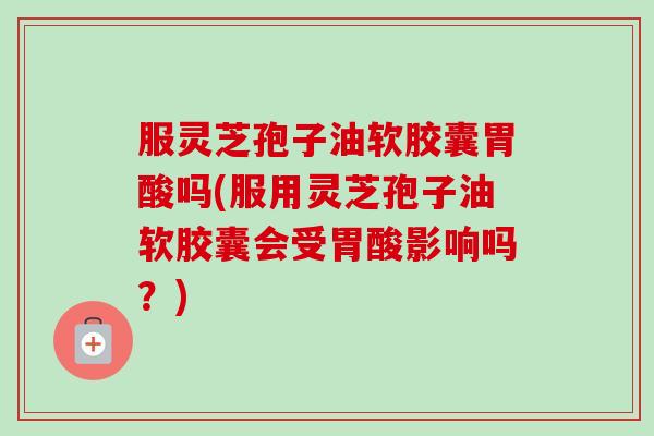 服灵芝孢子油软胶囊胃酸吗(服用灵芝孢子油软胶囊会受胃酸影响吗？)