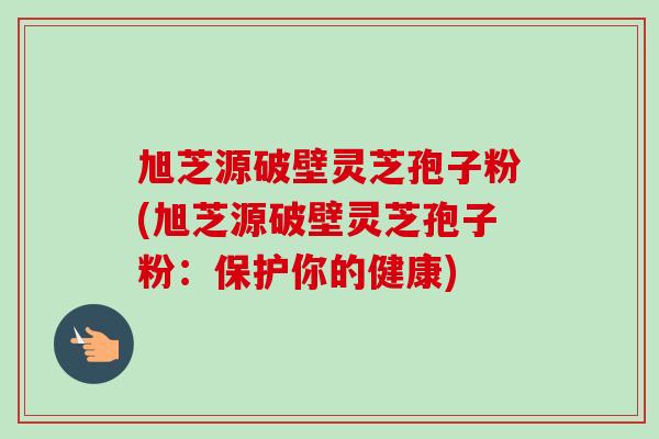 旭芝源破壁灵芝孢子粉(旭芝源破壁灵芝孢子粉：保护你的健康)