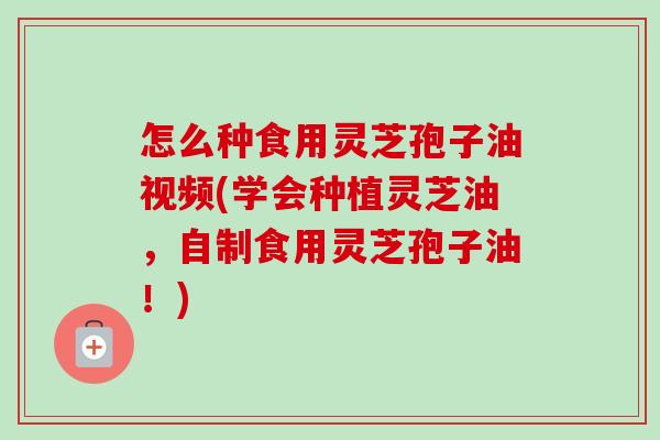 怎么种食用灵芝孢子油视频(学会种植灵芝油，自制食用灵芝孢子油！)