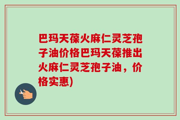 巴玛天葆火麻仁灵芝孢子油价格巴玛天葆推出火麻仁灵芝孢子油，价格实惠)