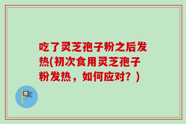 吃了灵芝孢子粉之后发热(初次食用灵芝孢子粉发热，如何应对？)