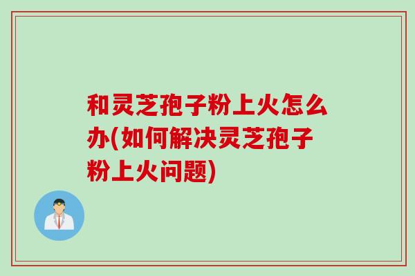 和灵芝孢子粉上火怎么办(如何解决灵芝孢子粉上火问题)