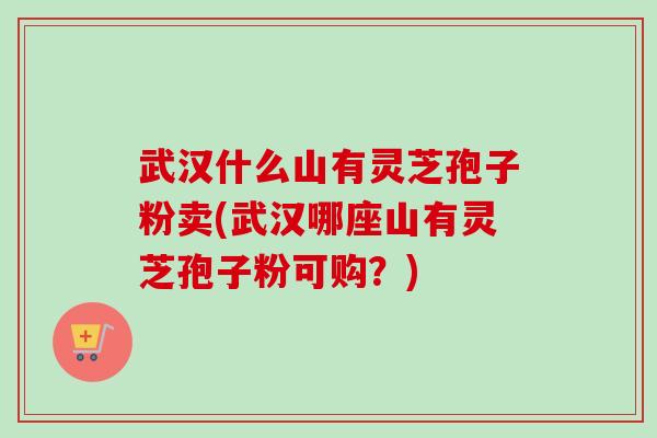 武汉什么山有灵芝孢子粉卖(武汉哪座山有灵芝孢子粉可购？)