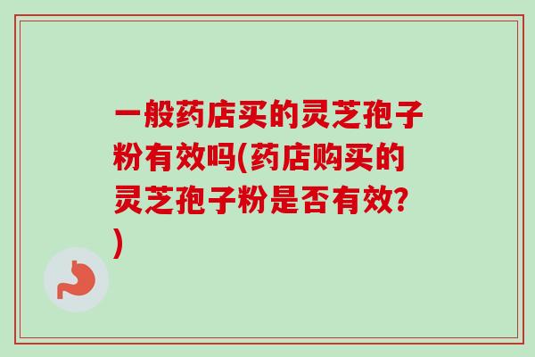 一般药店买的灵芝孢子粉有效吗(药店购买的灵芝孢子粉是否有效？)