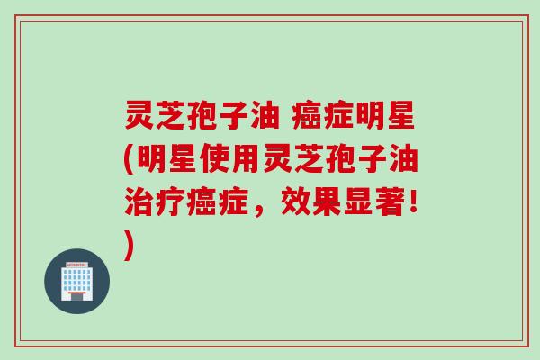 灵芝孢子油 癌症明星(明星使用灵芝孢子油治疗癌症，效果显著！)