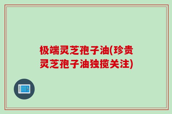 极端灵芝孢子油(珍贵灵芝孢子油独揽关注)