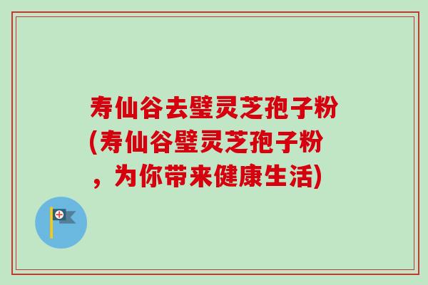 寿仙谷去璧灵芝孢子粉(寿仙谷璧灵芝孢子粉，为你带来健康生活)