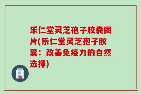 乐仁堂灵芝孢子胶囊图片(乐仁堂灵芝孢子胶囊：改善免疫力的自然选择)