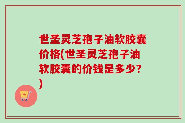 世圣灵芝孢子油软胶囊价格(世圣灵芝孢子油软胶囊的价钱是多少?) 世圣灵芝孢子油软胶囊价格(世圣灵芝孢子油软胶囊的价钱是多少?)