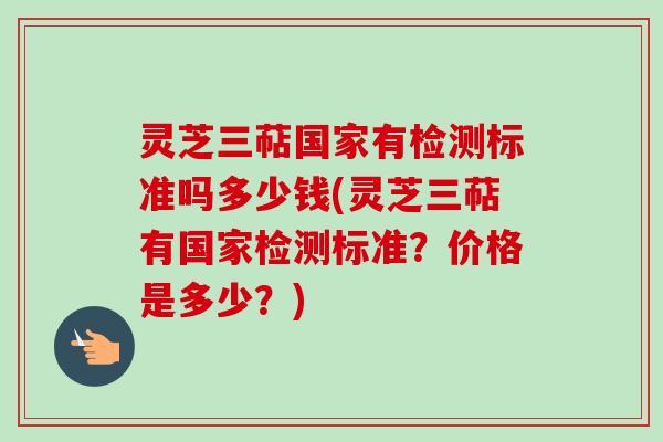 灵芝三萜国家有检测标准吗多少钱(灵芝三萜有国家检测标准?价格是多少?) 灵芝三萜国家有检测标准吗多少钱(灵芝三萜有国家检测标准?价格是多少?)