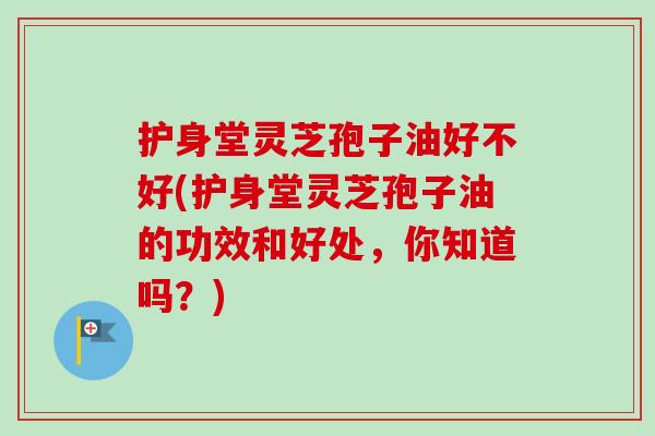 护身堂灵芝孢子油好不好(护身堂灵芝孢子油的功效和好处，你知道吗？)