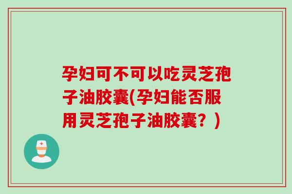 孕妇可不可以吃灵芝孢子油胶囊(孕妇能否服用灵芝孢子油胶囊？)