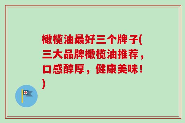 橄榄油最好三个牌子(三大品牌橄榄油推荐，口感醇厚，健康美味！)